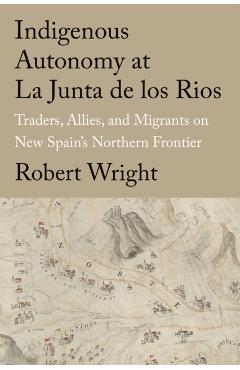 Indigenous Autonomy at La Junta de Los Rios: Traders, Allies, and Migrants on New Spain\'s Northern Frontier - Robert Wright