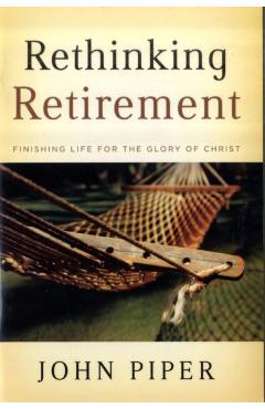 Rethinking Retirement: Finishing Life for the Glory of Christ - John Piper