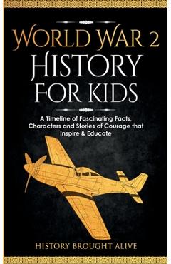World War 2 History For Kids: A Timeline of Fascinating Facts, Characters and Stories of Courage that Inspire & Educate - History Brought Alive