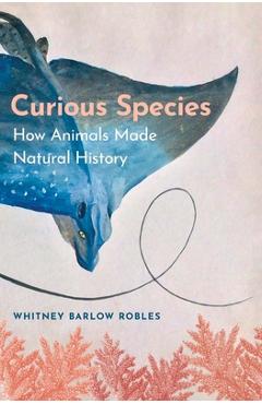 Curious species: how animals made natural history - whitney barlow robles