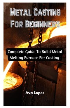 Metal Casting For Beginners: Complete Guide To Build Metal Melting Furnace For Casting - Ava Lopes