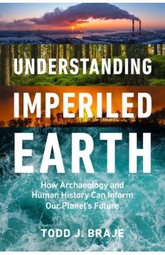 Understanding Imperiled Earth: How Archaeology and Human History Inform a Sustainable Future - Todd J. Braje