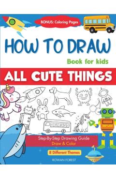 How To Draw Book For Kids: Easy Step by Step Guide To Drawing All Things Cute Animals, Vehicles, Sea Creatures, Space, Robots, Monsters, Birds & - Rowan Forest
