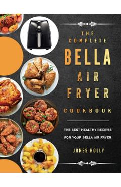 The Complete Bella Air Fryer Cookbook: The Best Healthy Recipes for Your Bella Air Fryer - James Holly