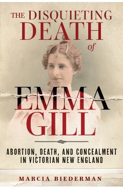 The Disquieting Death of Emma Gill: Abortion, Death, and Concealment in Victorian New England - Marcia Biederman