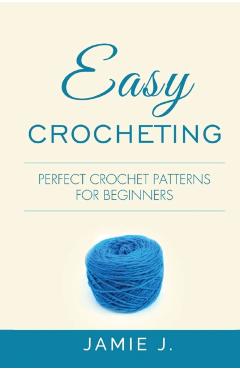 Easy Crocheting: Perfect Crochet Patterns For Beginners - Jamie J