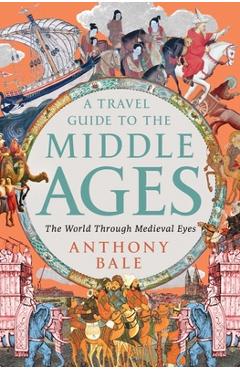 A Travel Guide to the Middle Ages: The World Through Medieval Eyes - Anthony Bale