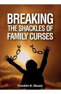 Breaking the Shackles of Family Curses: Deliverance from the Curses of Life - Franklin N. Abazie