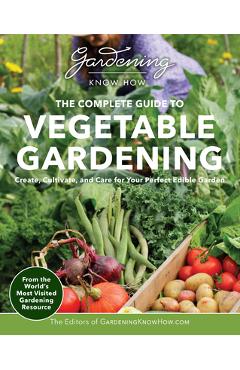 Gardening Know How - The Complete Guide to Vegetable Gardening: Create, Cultivate, and Care for Your Perfect Edible Garden - Editors Of Gardening Know How