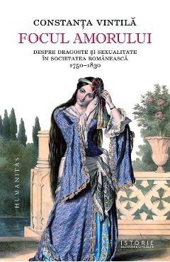 Focul amorului. Despre dragoste si sexualitate in societatea romaneasca, 1750-1830 - Constanta Vintila