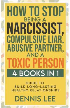 How to Stop Being a Narcissist, Compulsive Lar, Abusive Partner, and Toxic Person (4 Books in 1): Guide to Build Long-Lasting Healthy Relationships - Dennis Lee