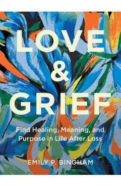 Love & Grief: Find Healing, Meaning, and Purpose in Life After Loss - Emily P. Bingham