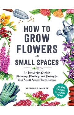 How to Grow Flowers in Small Spaces: An Illustrated Guide to Planning, Planting, and Caring for Your Small Space Flower Garden - Stephanie Walker