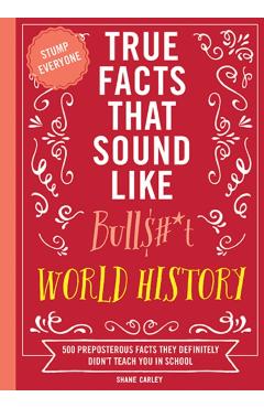 True Facts That Sound Like Bull$#*t: World History: 500 Preposterous Facts They Definitely Didn't Teach You in School - Shane Carley
