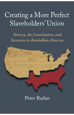 Creating a More Perfect Slaveholders\' Union: Slavery, the Constitution, and Secession in Antebellum America - Peter Radan