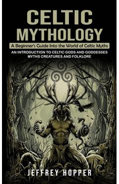 Celtic Mythology: A Beginner\'s Guide Into the World of Celtic Myths (An Introduction to Celtic Gods and Goddesses Myths Creatures and Fo - Jeffrey Hopper