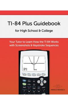 TI-84 Plus Guidebook for High School & College: Your Tutor to Learn How The TI 84 works with Screenshots & Keystroke Sequences - Marco Wenisch