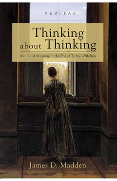 Thinking about Thinking: Mind and Meaning in the Era of Techno-Nihilism - James D. Madden