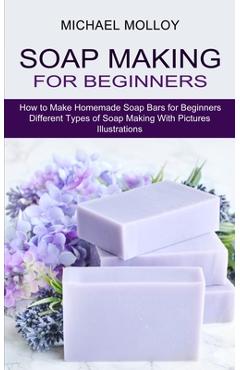 Soap Making for Beginners: How to Make Homemade Soap Bars for Beginners (Different Types of Soap Making With Pictures Illustrations) - Michael Molloy