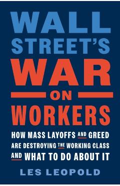 Wall Street\'s War on Workers: How Mass Layoffs and Greed Are Destroying the Working Class and What to Do about It - Les Leopold