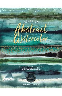 Creative Abstract Watercolor: The Beginner\'s Guide to Expressive and Imaginative Painting - Kate Rebecca Leach