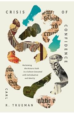 Crisis of Confidence: Reclaiming the Historic Faith in a Culture Consumed with Individualism and Identity - Carl R. Trueman