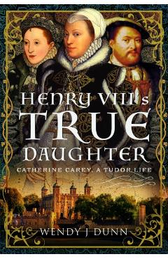Henry VIII's True Daughter: Catherine Carey, a Tudor Life - Wendy J. Dunn
