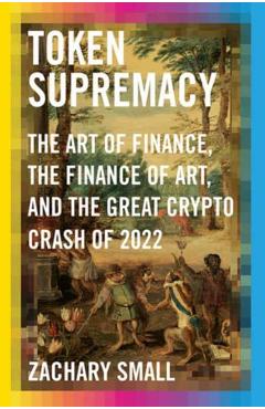 Token Supremacy: The Art of Finance, the Finance of Art, and the Great Crypto Crash of 2022 - Zachary Small