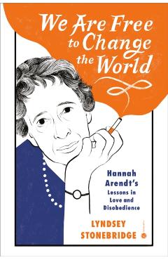 We Are Free to Change the World: Hannah Arendt\'s Lessons in Love and Disobedience - Lyndsey Stonebridge