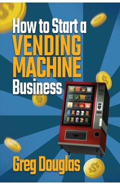 How to Start a Vending Machine Business: Make a Full-Time Income on Autopilot with This Step-By-Step Guide for Beginners & Create A Protable Side Hust - Greg Douglas