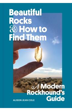 Beautiful Rocks and How to Find Them: A Modern Rockhound's Guide - Alison Jean Cole