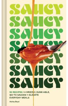 Saucy: 50 Recipes for Drizzly, Dunk-Able, Go-To Sauces to Elevate Everyday Meals - Ashley Boyd