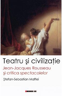 Teatru si civilizatie. Jean-Jacques Rousseau si critica spectacolelor - Stefan-Sebastian Maftei