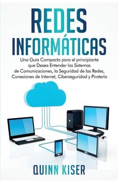 Redes Informáticas: Una Guía Compacta para el principiante que Desea Entender los Sistemas de Comunicaciones, la Seguridad de las Redes, C - Quinn Kiser