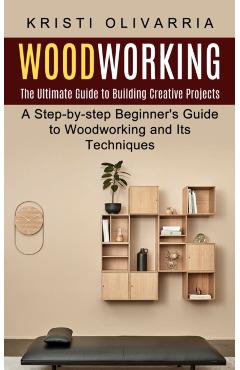 Woodworking: The Ultimate Guide to Building Creative Projects (A Step-by-step Beginner's Guide to Woodworking and Its Techniques) - Kristi Olivarria