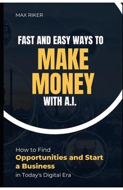 Fast And Easy Ways To Make Money With A.I.: How To Find Opportunities & Start A Business - Max Riker