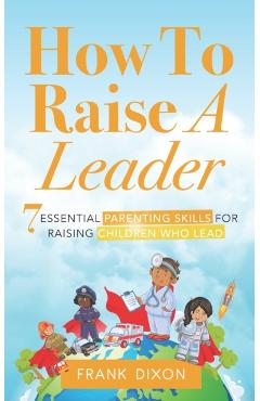 How To Raise A Leader: 7 Essential Parenting Skills For Raising Children Who Lead - Frank Dixon