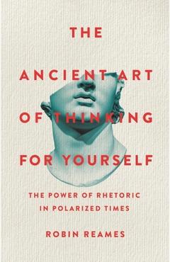 The Ancient Art of Thinking for Yourself: The Power of Rhetoric in Polarized Times - Robin Reames