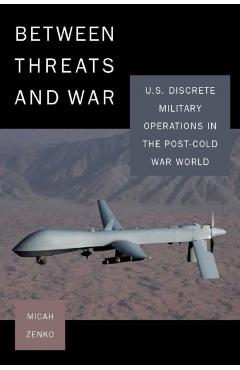 Between Threats and War: U.S. Discrete Military Operations in the Post-Cold War World - Micah Zenko