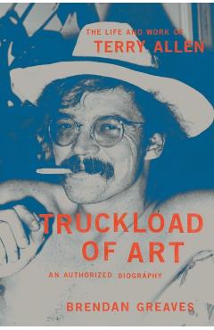 Truckload of Art: The Life and Work of Terry Allen--An Authorized Biography - Brendan Greaves