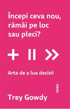 Incepi ceva nou, ramai pe loc sau pleci? Arta de a lua decizii - Trey Gowdy - LIFESTYLE