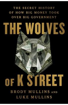 The Wolves of K Street: The Secret History of How Big Money Took Over Big Government - Brody Mullins
