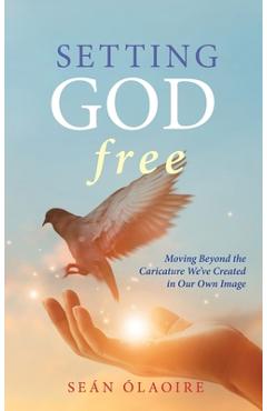 Setting God Free: Moving Beyond the Caricature We\'ve Created in Our Own Image - Seán Ólaoire