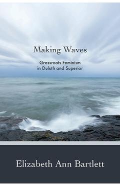 Making Waves: Grassroots Feminism in Duluth and Superior - Elizabeth Ann Bartlett