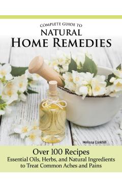 Complete Guide to Natural Home Remedies: Over 100 Recipes--Essential Oils, Herbs, and Natural Ingredients to Treat Common Aches and Pains - Melissa Corkhill