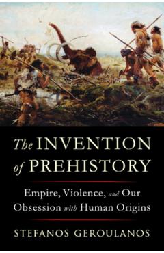 The Invention of Prehistory: Empire, Violence, and Our Obsession with Human Origins - Stefanos Geroulanos