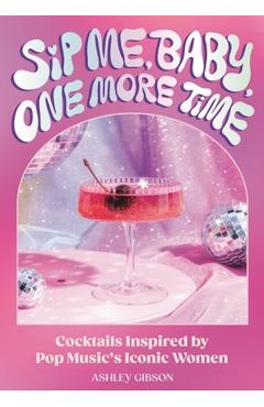 Sip Me, Baby, One More Time: Cocktails Inspired by Pop Music\'s Iconic Women - Ashley Gibson