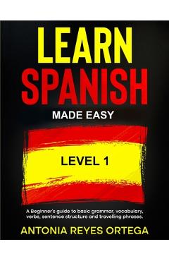 Learn Spanish Made Easy Level 1: A Beginner\'s guide to basic grammar, vocabulary, verbs, sentence structure and traveling phrases - Antonia Reyes Ortega