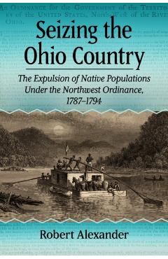 Seizing the Ohio Country: The Expulsion of Native Populations Under the Northwest Ordinance, 1787-1794 - Robert Alexander