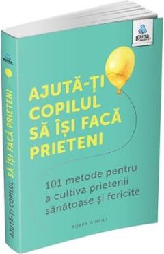 Ajuta-ti Copilul Sa Isi Faca Prieteni. 101 Metode Pentru A Cultiva Prietenii Sanatoase Si Fericite - Poppy O'neill